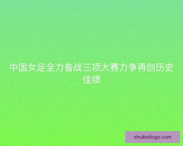 中国女足全力备战三项大赛力争再创历史佳绩