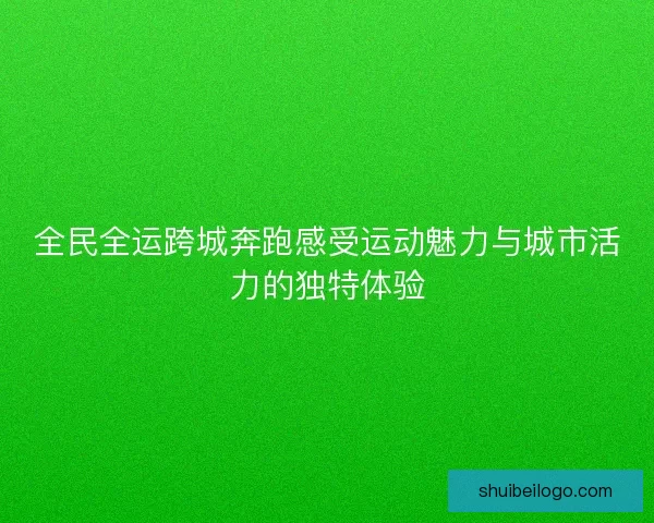 全民全运跨城奔跑感受运动魅力与城市活力的独特体验