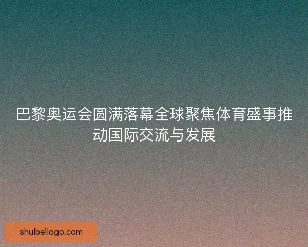 巴黎奥运会圆满落幕全球聚焦体育盛事推动国际交流与发展