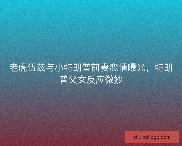 老虎伍兹与小特朗普前妻恋情曝光，特朗普父女反应微妙