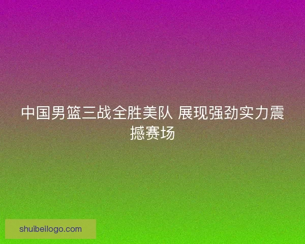 中国男篮三战全胜美队 展现强劲实力震撼赛场
