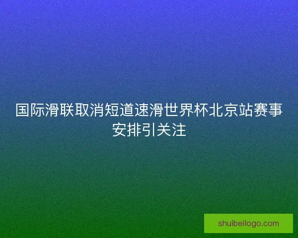 国际滑联取消短道速滑世界杯北京站赛事安排引关注
